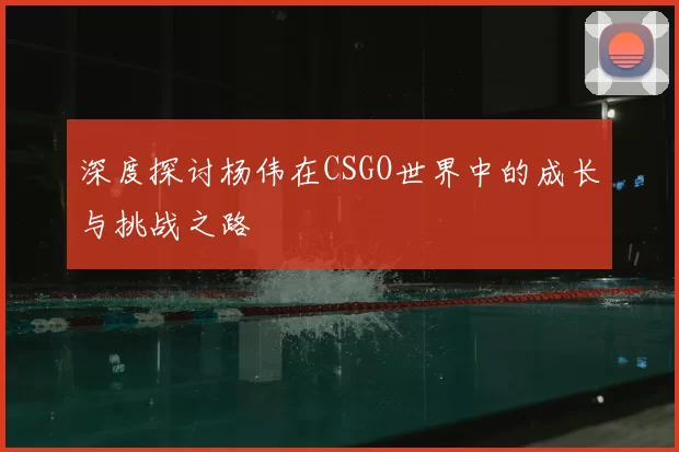 深度探讨杨伟在CSGO世界中的成长与挑战之路