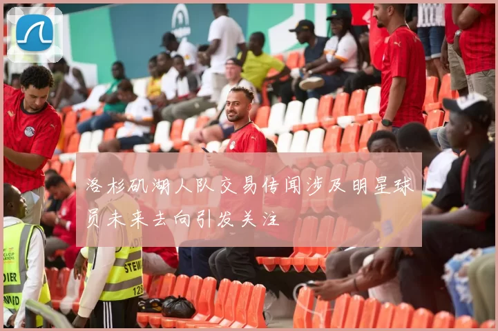 洛杉矶湖人队交易传闻涉及明星球员未来去向引发关注