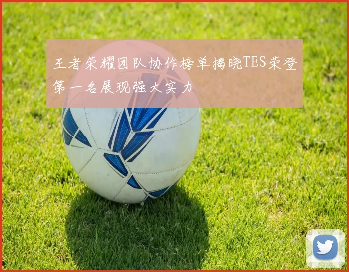 王者荣耀团队协作榜单揭晓TES荣登第一名展现强大实力