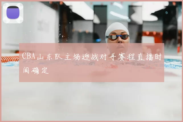 CBA山东队主场迎战对手赛程直播时间确定