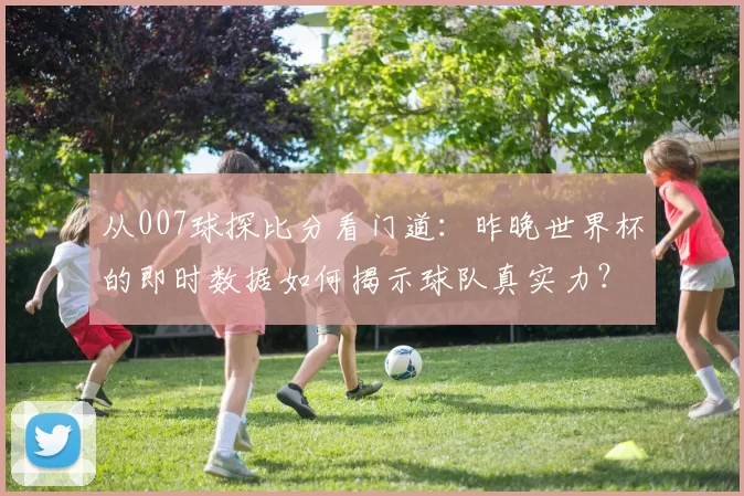 从007球探比分看门道:昨晚世界杯的即时数据如何揭示球队真实力?