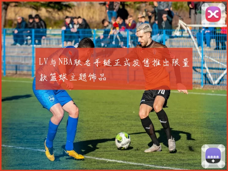 LV与NBA联名手链正式发售推出限量款篮球主题饰品