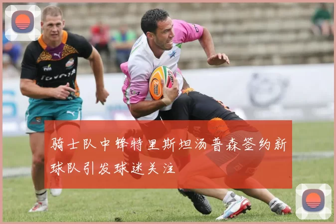 骑士队中锋特里斯坦汤普森签约新球队引发球迷关注
