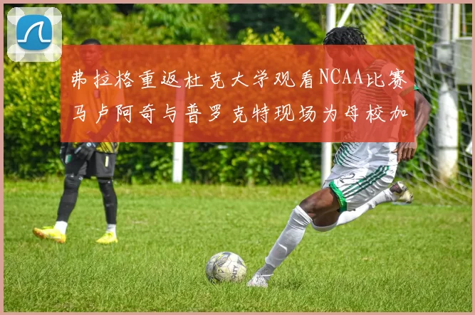 弗拉格重返杜克大学观看NCAA比赛马卢阿奇与普罗克特现场为母校加油助威