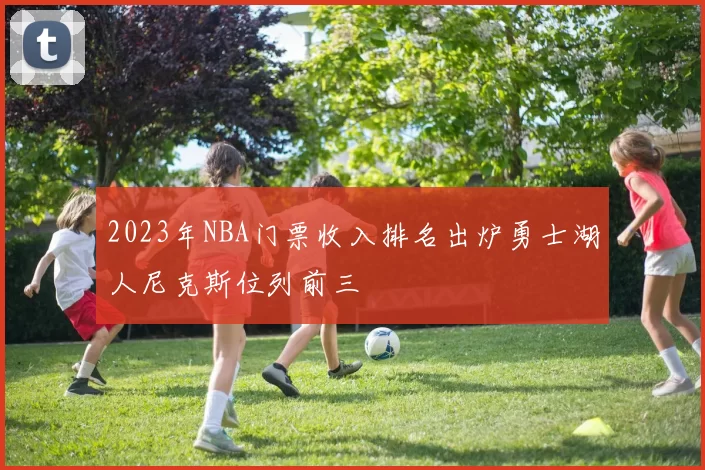 2023年NBA门票收入排名出炉勇士湖人尼克斯位列前三