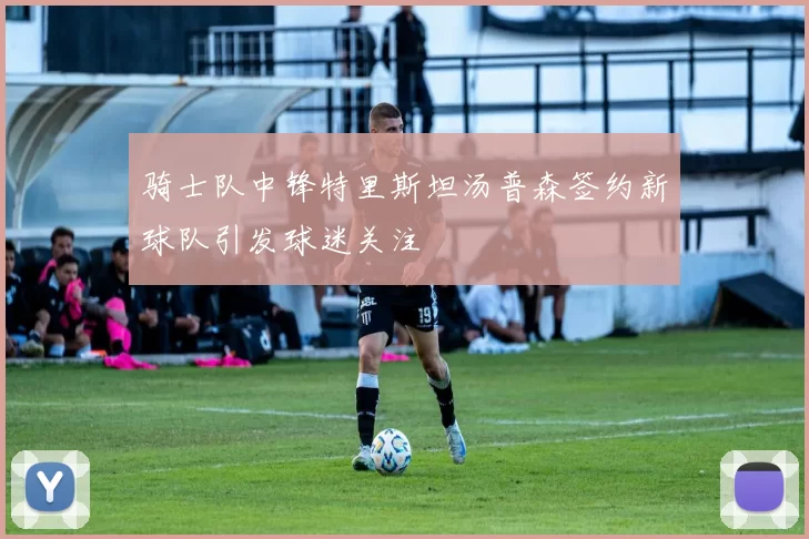 骑士队中锋特里斯坦汤普森签约新球队引发球迷关注
