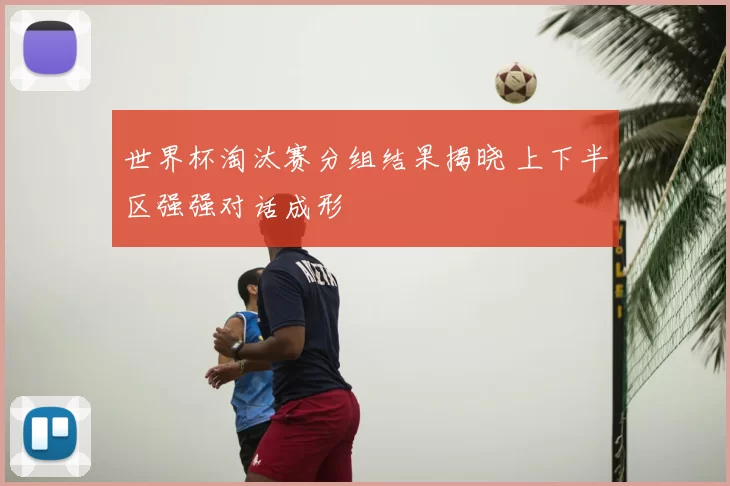 世界杯淘汰赛分组结果揭晓 上下半区强强对话成形