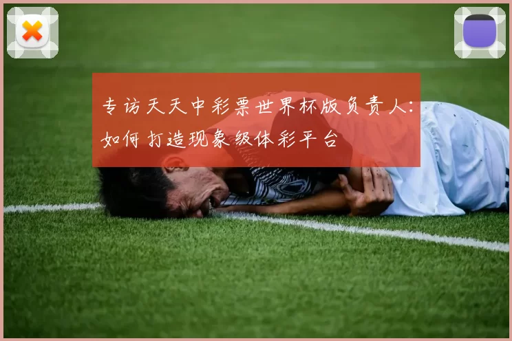 专访天天中彩票世界杯版负责人：如何打造现象级体彩平台