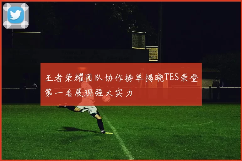 王者荣耀团队协作榜单揭晓TES荣登第一名展现强大实力