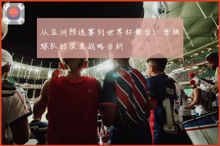 从亚洲预选赛到世界杯舞台:晋级球队的深度战略分析