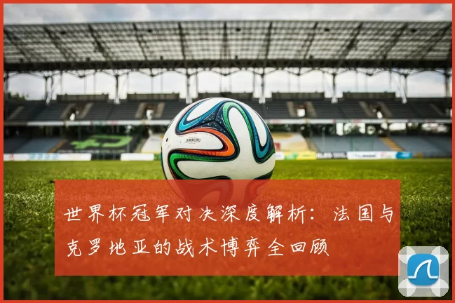 世界杯冠军对决深度解析:法国与克罗地亚的战术博弈全回顾
