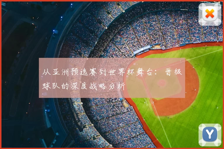 从亚洲预选赛到世界杯舞台:晋级球队的深度战略分析