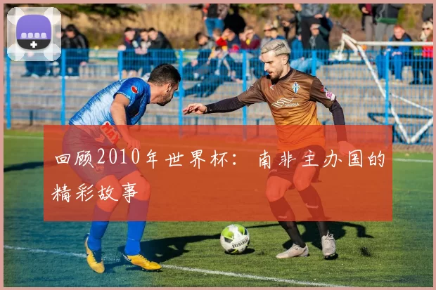 回顾2010年世界杯：南非主办国的精彩故事
