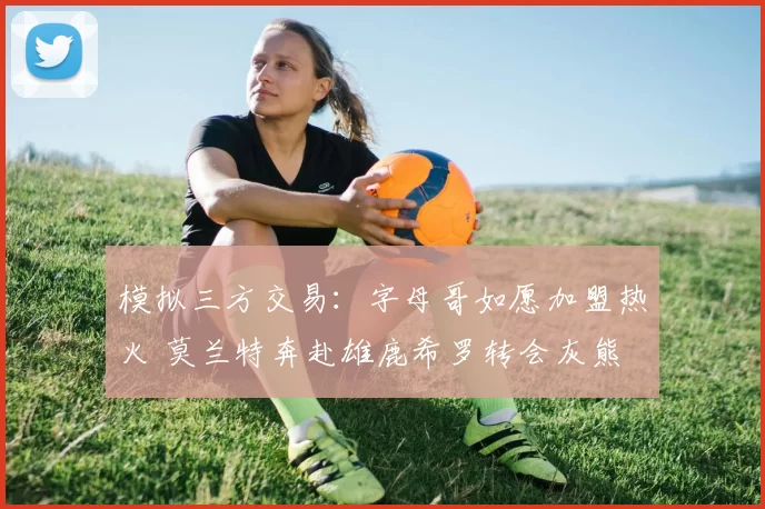 模拟三方交易:字母哥如愿加盟热火 莫兰特奔赴雄鹿希罗转会灰熊