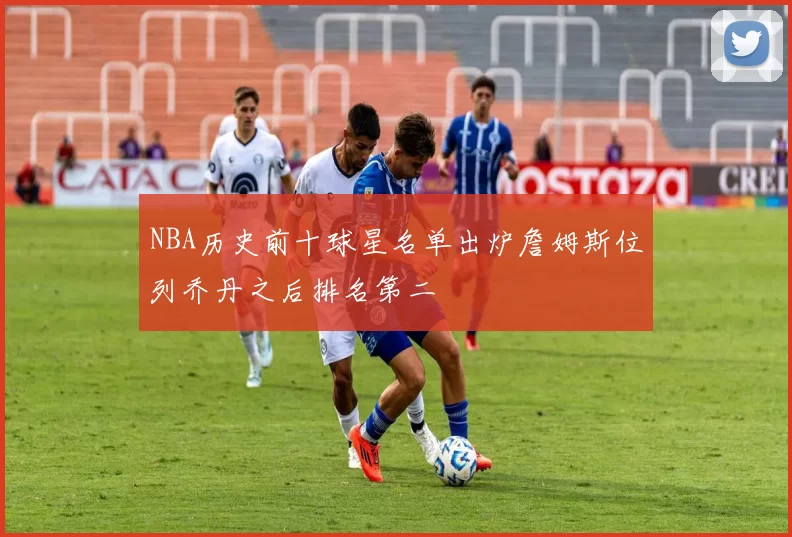 NBA历史前十球星名单出炉詹姆斯位列乔丹之后排名第二
