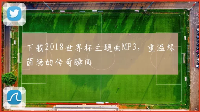 下载2018世界杯主题曲MP3,重温绿茵场的传奇瞬间