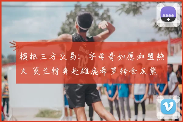 模拟三方交易:字母哥如愿加盟热火 莫兰特奔赴雄鹿希罗转会灰熊