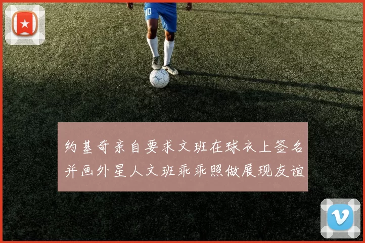 约基奇亲自要求文班在球衣上签名并画外星人文班乖乖照做展现友谊与幽默