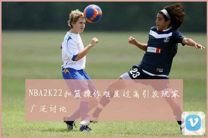 NBA2K22扣篮操作难度过高引发玩家广泛讨论