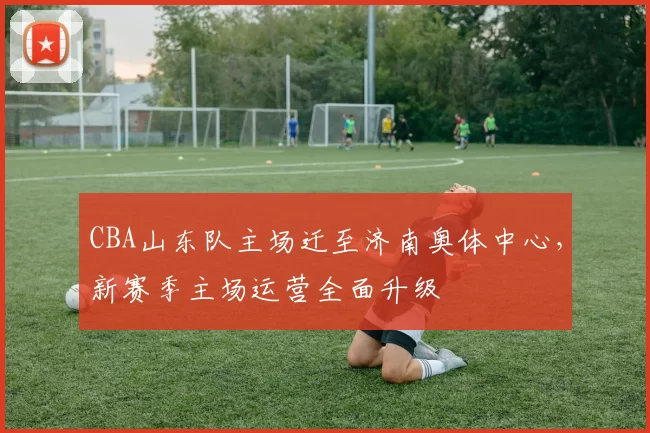 CBA山东队主场迁至济南奥体中心,新赛季主场运营全面升级