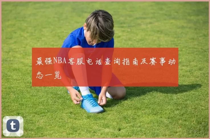 最强NBA客服电话查询指南及赛事动态一览