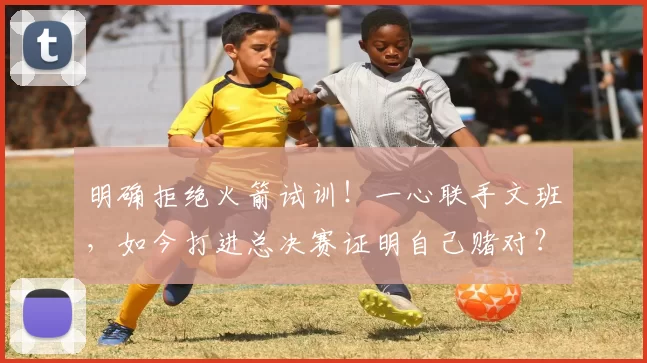 明确拒绝火箭试训!一心联手文班,如今打进总决赛证明自己赌对?