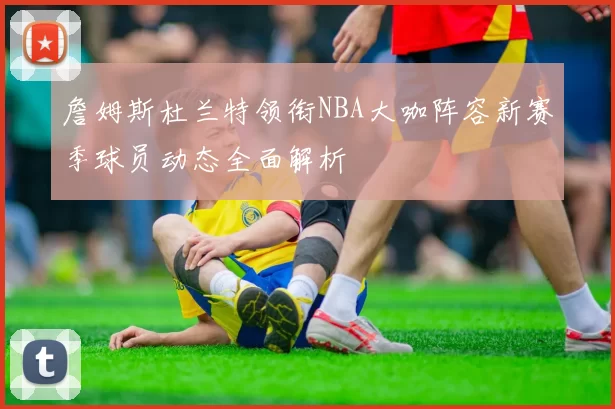 詹姆斯杜兰特领衔NBA大咖阵容新赛季球员动态全面解析