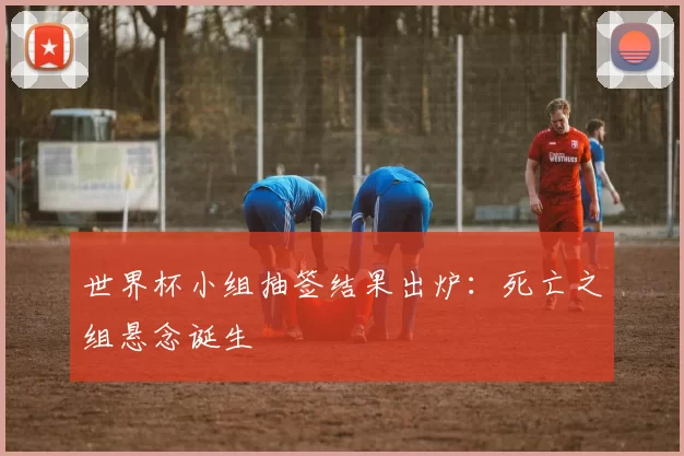 世界杯小组抽签结果出炉:死亡之组悬念诞生