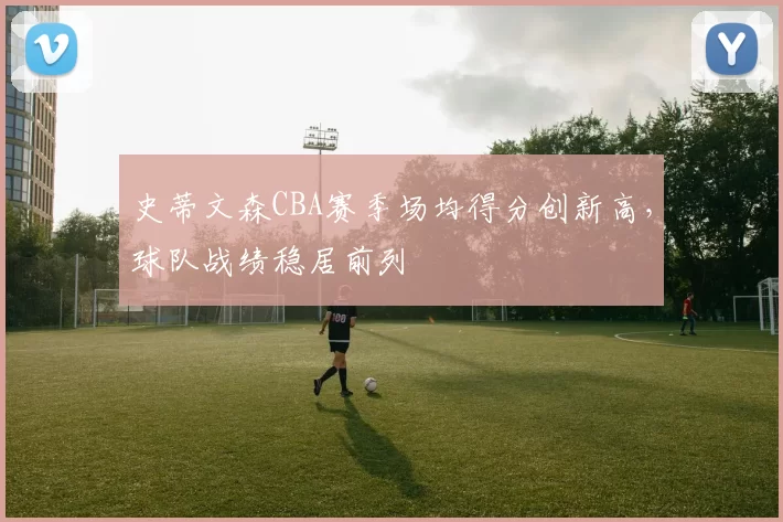 史蒂文森CBA赛季场均得分创新高,球队战绩稳居前列