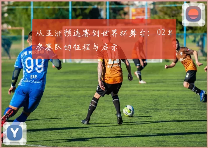 从亚洲预选赛到世界杯舞台:02年参赛队的征程与启示