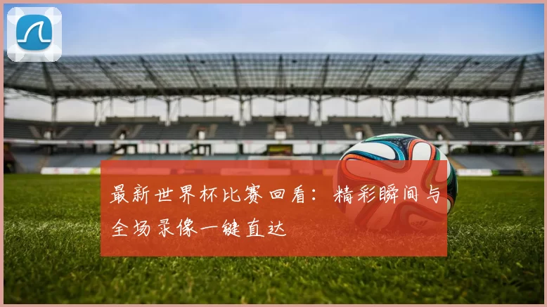 最新世界杯比赛回看:精彩瞬间与全场录像一键直达