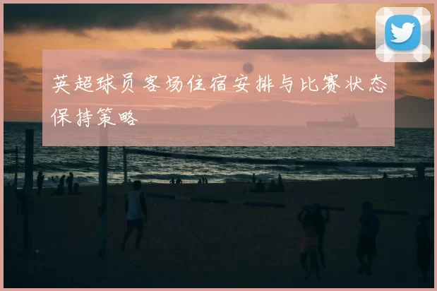 英超球员客场住宿安排与比赛状态保持策略