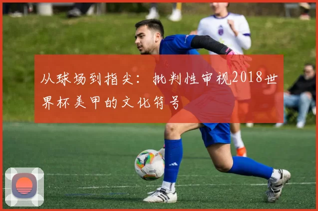 从球场到指尖：批判性审视2018世界杯美甲的文化符号