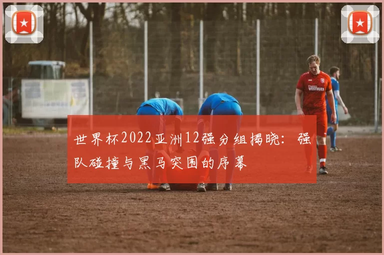 世界杯2022亚洲12强分组揭晓:强队碰撞与黑马突围的序幕