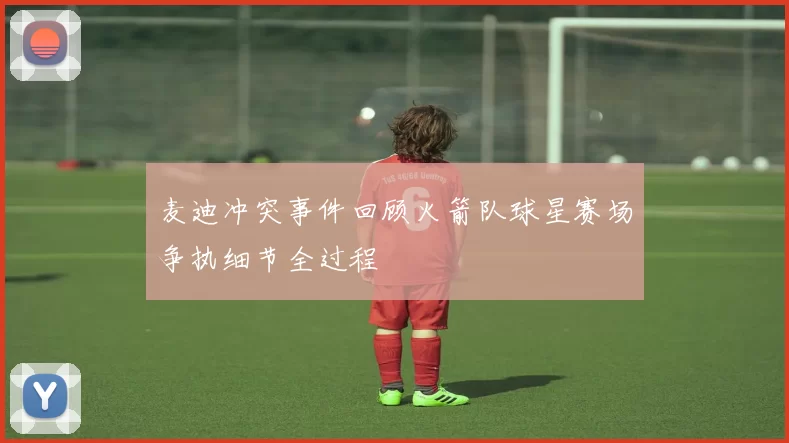 麦迪冲突事件回顾火箭队球星赛场争执细节全过程
