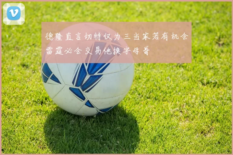 德隆直言切特仅为三当家若有机会雷霆必会交易他换字母哥