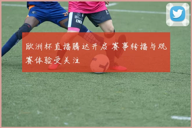 欧洲杯直播腾达开启 赛事转播与观赛体验受关注