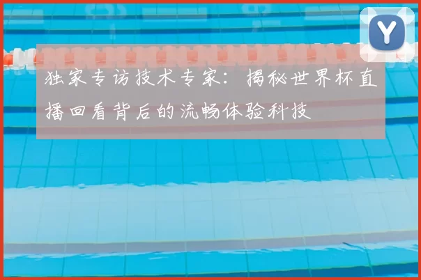 独家专访技术专家:揭秘世界杯直播回看背后的流畅体验科技