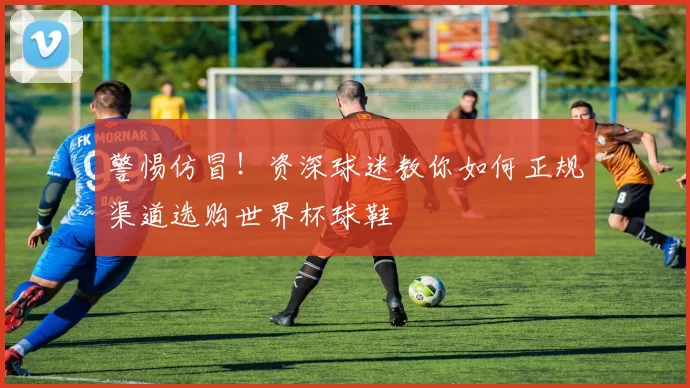 警惕仿冒!资深球迷教你如何正规渠道选购世界杯球鞋