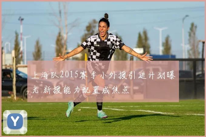 上海队2015赛季小外援引进计划曝光 新援能力配置成焦点