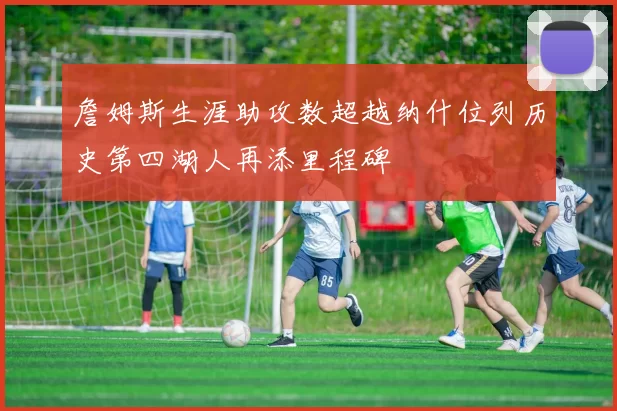 詹姆斯生涯助攻数超越纳什位列历史第四湖人再添里程碑