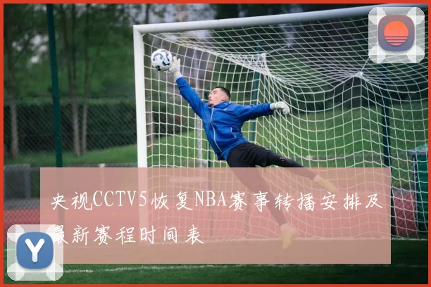 央视CCTV5恢复NBA赛事转播安排及最新赛程时间表