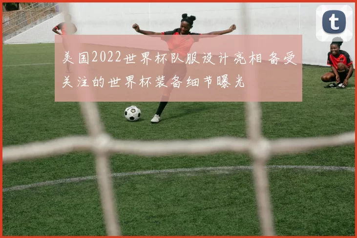 美国2022世界杯队服设计亮相 备受关注的世界杯装备细节曝光