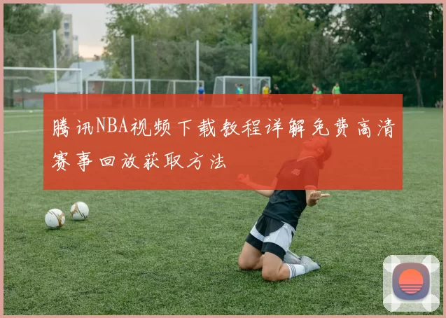 腾讯NBA视频下载教程详解免费高清赛事回放获取方法