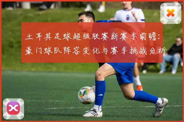 土耳其足球超级联赛新赛季前瞻：豪门球队阵容变化与赛季挑战分析