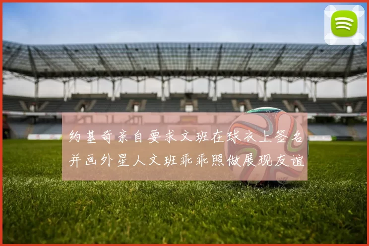 约基奇亲自要求文班在球衣上签名并画外星人文班乖乖照做展现友谊与幽默