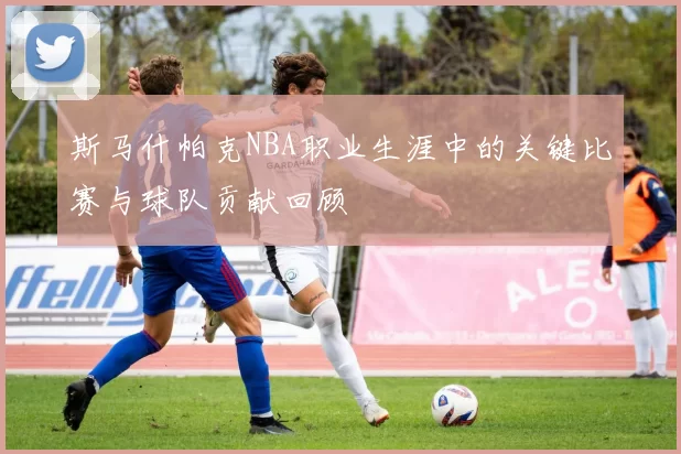 斯马什帕克NBA职业生涯中的关键比赛与球队贡献回顾