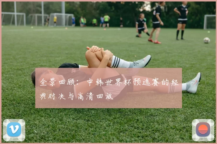 全景回顾：中韩世界杯预选赛的经典对决与高清回放