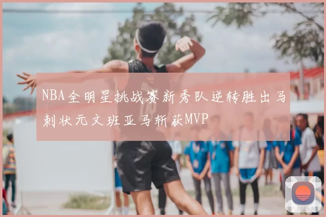 NBA全明星挑战赛新秀队逆转胜出马刺状元文班亚马斩获MVP