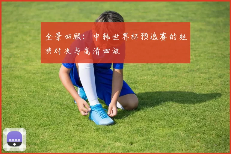 全景回顾：中韩世界杯预选赛的经典对决与高清回放